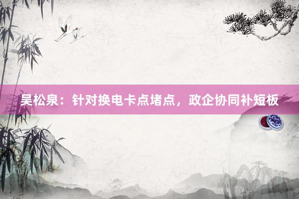 吴松泉：针对换电卡点堵点，政企协同补短板