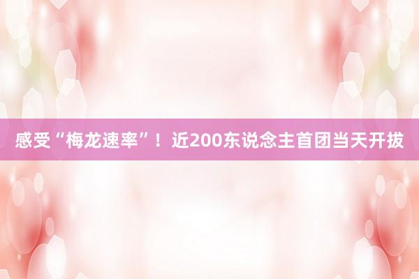 感受“梅龙速率”！近200东说念主首团当天开拔