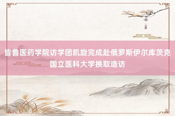 皆鲁医药学院访学团凯旋完成赴俄罗斯伊尔库茨克国立医科大学换取造访