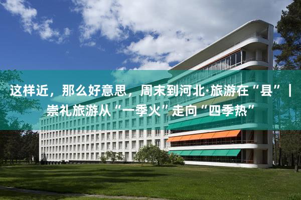 这样近，那么好意思，周末到河北·旅游在“县”｜崇礼旅游从“一季火”走向“四季热”