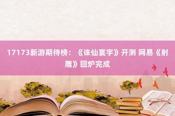 17173新游期待榜：《诛仙寰宇》开测 网易《射雕》回炉完成