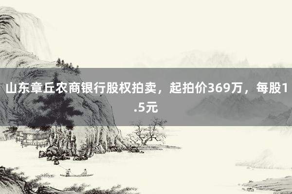 山东章丘农商银行股权拍卖，起拍价369万，每股1.5元