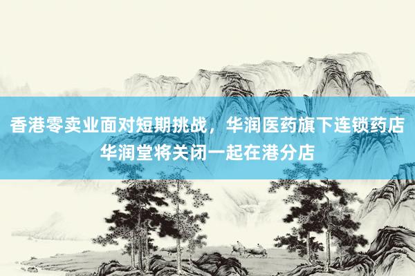 香港零卖业面对短期挑战，华润医药旗下连锁药店华润堂将关闭一起在港分店