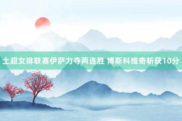 土超女排联赛伊萨力夺两连胜 博斯科维奇斩获10分
