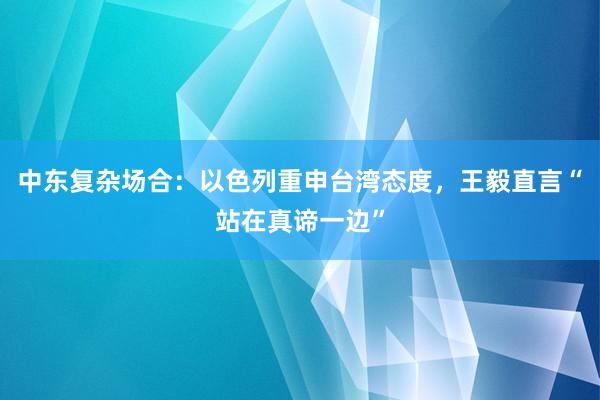 中东复杂场合：以色列重申台湾态度，王毅直言“站在真谛一边”