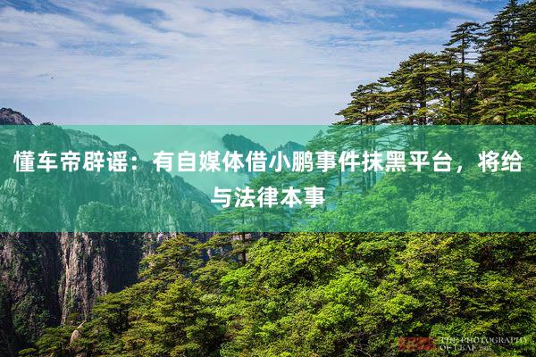 懂车帝辟谣：有自媒体借小鹏事件抹黑平台，将给与法律本事