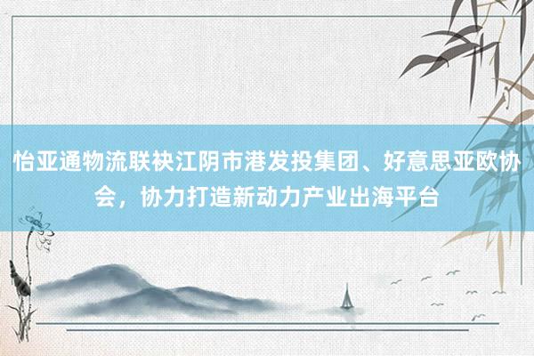 怡亚通物流联袂江阴市港发投集团、好意思亚欧协会，协力打造新动力产业出海平台