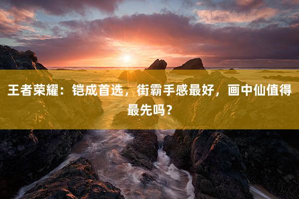 王者荣耀：铠成首选，街霸手感最好，画中仙值得最先吗？