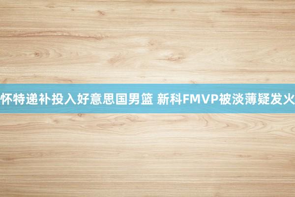 怀特递补投入好意思国男篮 新科FMVP被淡薄疑发火