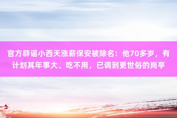 官方辟谣小西天涨薪保安被除名：他70多岁，有计划其年事大、吃不用，已调到更世俗的岗亭