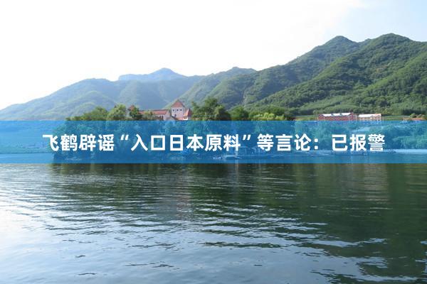 飞鹤辟谣“入口日本原料”等言论：已报警