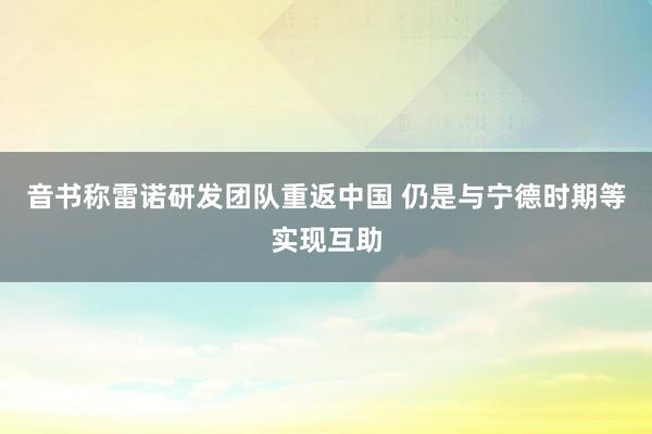 音书称雷诺研发团队重返中国 仍是与宁德时期等实现互助