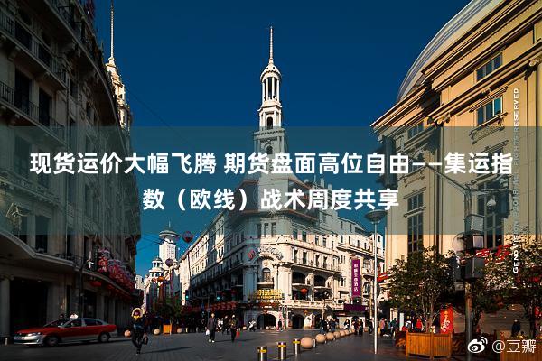 现货运价大幅飞腾 期货盘面高位自由——集运指数（欧线）战术周度共享