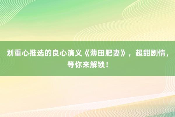 划重心推选的良心演义《薄田肥妻》，超甜剧情，等你来解锁！