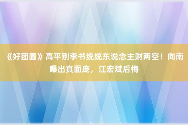 《好团圆》高平别李书统统东说念主财两空！向南曝出真面庞，江宏斌后悔