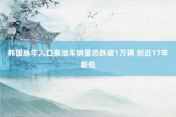 韩国脉年入口柴油车销量恐跌破1万辆 创近17年新低