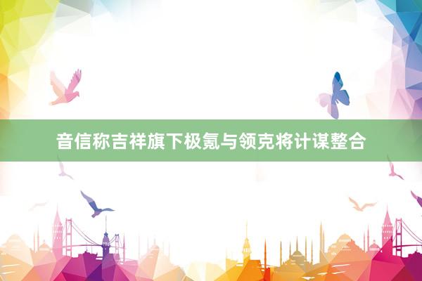 音信称吉祥旗下极氪与领克将计谋整合