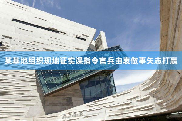 某基地组织现地证实课指令官兵由衷做事矢志打赢