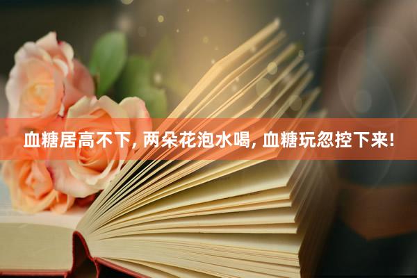血糖居高不下, 两朵花泡水喝, 血糖玩忽控下来!