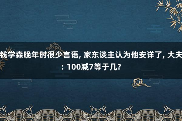 钱学森晚年时很少言语, 家东谈主认为他安详了, 大夫: 100减7等于几?
