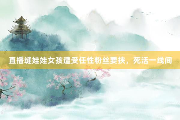 直播缝娃娃女孩遭受任性粉丝要挟，死活一线间