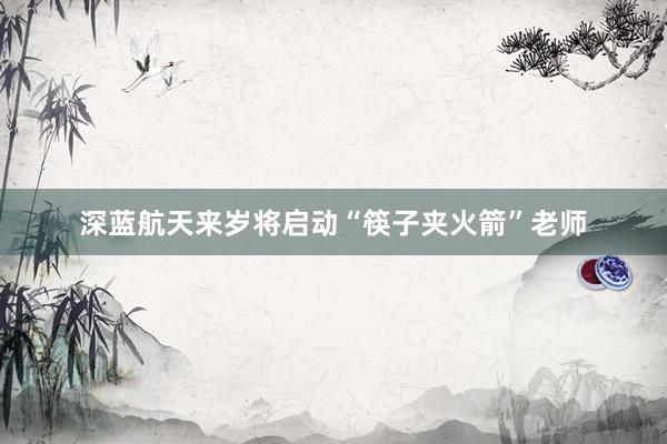 深蓝航天来岁将启动“筷子夹火箭”老师