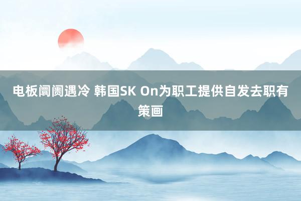 电板阛阓遇冷 韩国SK On为职工提供自发去职有策画