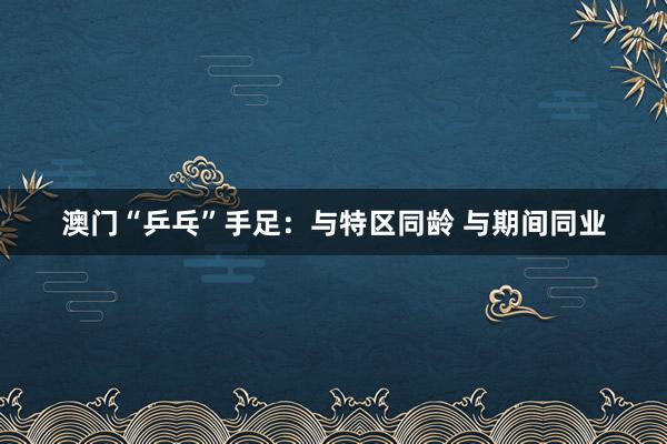 澳门“乒乓”手足：与特区同龄 与期间同业