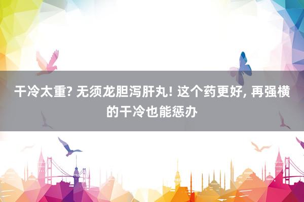 干冷太重? 无须龙胆泻肝丸! 这个药更好, 再强横的干冷也能惩办