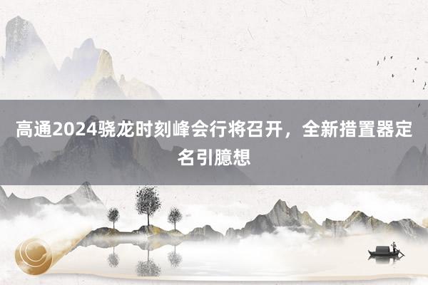 高通2024骁龙时刻峰会行将召开，全新措置器定名引臆想