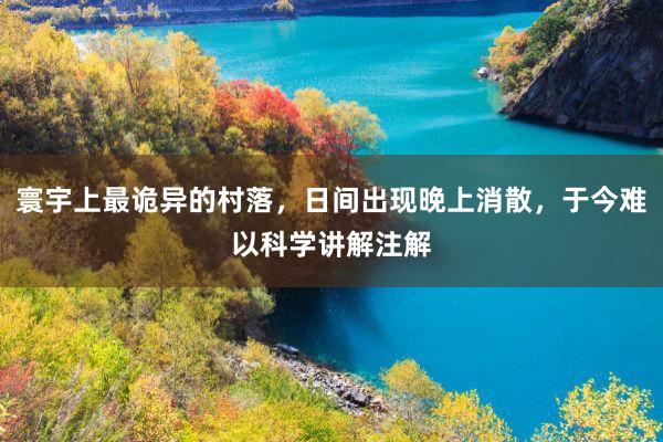 寰宇上最诡异的村落，日间出现晚上消散，于今难以科学讲解注解