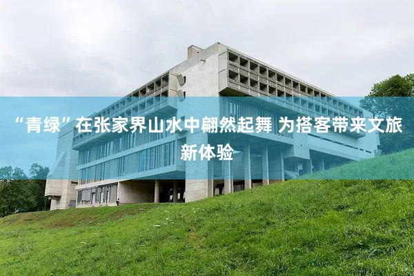 “青绿”在张家界山水中翩然起舞 为搭客带来文旅新体验
