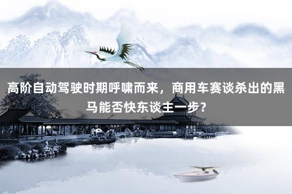 高阶自动驾驶时期呼啸而来，商用车赛谈杀出的黑马能否快东谈主一步？