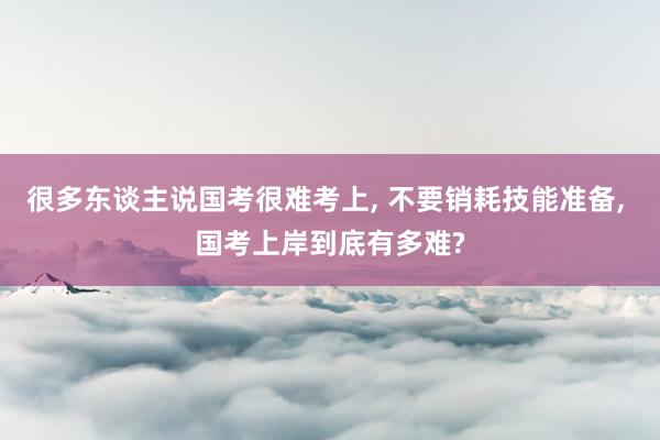 很多东谈主说国考很难考上, 不要销耗技能准备, 国考上岸到底有多难?
